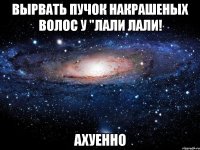 Вырвать пучок накрашеных волос у "лали лали! ахуенно