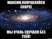 Максим,поправляйся скорее мы очень скучаем без тебя!