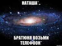 НАТАША*.. Братюня возьми телефоон*