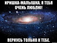 Иришка-малышка, я тебя очень люблю! Вернусь только к тебе.