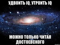 удвоить iq, утроить iq МОЖНО ТОЛЬКО ЧИТАЯ ДОСТОЕВСКОГО