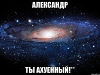 Александр ты ахуенный!**