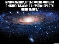 Максимушка,я тебя очень сильно люблю:*безумно скучаю:*прости меня за все:* 