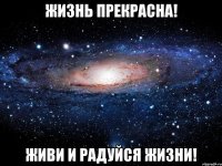 жизнь прекрасна! живи и радуйся жизни!