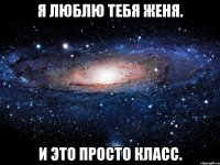 Я люблю тебя Женя. И это просто КЛАСС.