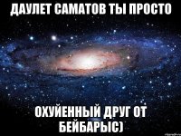 Даулет Саматов ты просто Охуйенный друг от Бейбарыс)