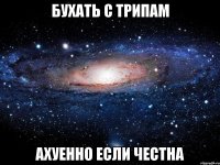 бухать с трипам ахуенно если честна