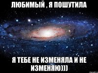 Любимый , я пошутила Я тебе не изменяла и не изменяю)))