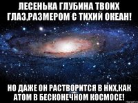 Лесенька Глубина твоих глаз,размером с тихий океан! Но даже он растворится в них,как атом в бесконечном космосе!