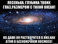 Лесенька, Глубина твоих глаз,размером с тихий океан! Но даже он растворится в них,как атом в бесконечном космосе!