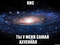 ❤ Кис ❤ ❤ ты у меня самая ахуенная ❤