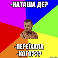 -Наташа де? -переїхала -КОГО???