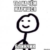 Ты на чём жаришся Блинчик