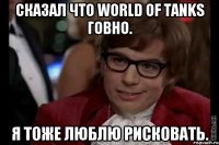 Сказал что World of Tanks говно. Я тоже люблю рисковать.