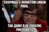 Споришь с фанатом Linkin Park. Так даже я не люблю рисковать