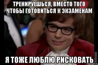 тренируешься, вместо того чтобы готовиться к экзаменам я тоже люблю рисковать