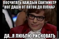 Посчитать каждый сантиметр ног Даши от пяток до пупка? Да...я люблю рисковать