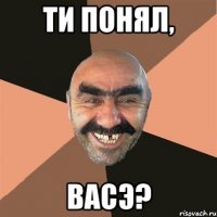 Ти понял, Васэ?