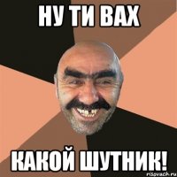 Ну ти вах Какой шутник!