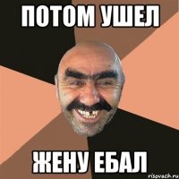 Потом ушел Жену ебал