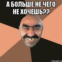 А больше не чего не хочешь?? 