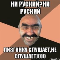 НИ РУСКИЙ?НИ РУСКИЙ ЛИЗГИНКУ СЛУШАЕТ,НЕ СЛУШАЕТ)0)0