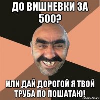 До вишневки за 500? или дай дорогой я твой труба по пошатаю!