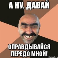 А ну, давай оправдывайся передо мной!