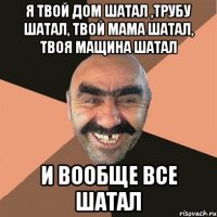 я твой дом шатал ,трубу шатал, твой мама шатал, твоя мащина шатал и вообще все шатал