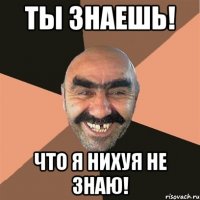 Ты знаешь! Что я нихуя не знаю!