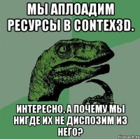 МЫ аплоадим ресурсы в contex3D. Интересно, а почему мы нигде их не диспозим из него?