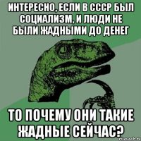 Интересно, если в СССР был социализм, и люди не были жадными до денег То почему они такие жадные сейчас?