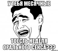 у тебя месячные тоесть неделя орального секса???