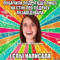 побачила подруга,що пишу на стіні про подругу позавідувала і собі написала