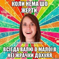 коли нема шо жерти, всігда валю о малої,в неї жрачки дохуяя