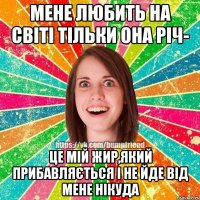 мене любить на світі тільки она річ- це мій жир,який прибавляється і не йде від мене нікуда