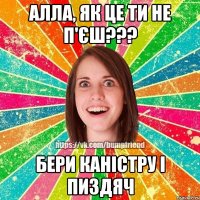 Алла, як це ти не п'єш??? бери каністру і пиздяч