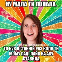 ну мала ти попала, то був останній раз коли ти мому паці лайк на аву ставила