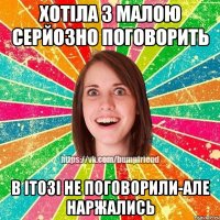 хотіла з малою серйозно поговорить в ітозі не поговорили-але наржались