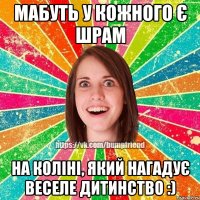 Мабуть у кожного є шрам на коліні, який нагадує веселе дитинство :)