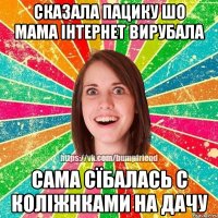 сказала пацику шо мама інтернет вирубала сама сїбалась с коліжнками на дачу