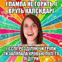 і лампа не горить, і вруть калєндарі і, єслі, розділуючи трупи, ти заляпала кровью пол, то підітри