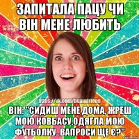 Запитала пацу чи він мене любить Він: "сидиш мене дома, жреш мою ковбасу,одягла мою футболку..Вапроси ще є?"