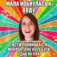 Мала йобнулась у воду ти теж повинна бути мокрок...а не хочу бути одна як лох