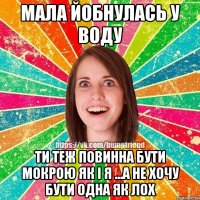 Мала йобнулась у воду ти теж повинна бути мокрою як і я ...а не хочу бути одна як лох