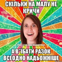 Скільки на малу не кричи а в"їбати разок всеодно надьожніше