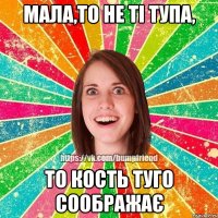 Мала,то не ті тупа, то кость туго соображає