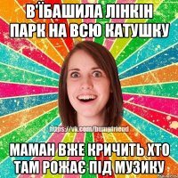 в'їбашила лінкін парк на всю катушку маман вже кричить хто там рожає під музику