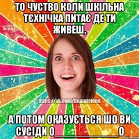 то чуство коли шкільна тєхнічка питає де ти живеш, а потом оказується шо ви сусіди о___________о