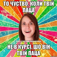 То чуство, коли твій паца не в курсі, шо він твій паца